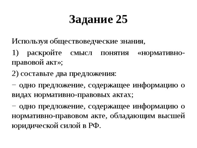 Задание 25 Используя обществоведческие знания, 1) раскройте смысл понятия «нормативно-правовой акт»; 2) составьте два предложения: − одно предложение, содержащее информацию о видах нормативно-правовых актах; − одно предложение, содержащее информацию о нормативно-правовом акте, обладающим высшей юридической силой в РФ. 