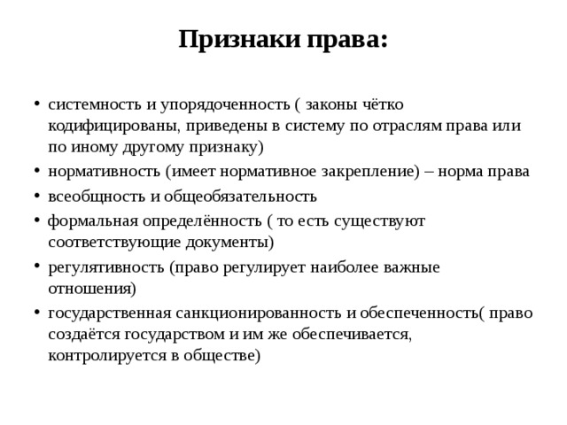 Признаки права:   системность и упорядоченность ( законы чётко кодифицированы, приведены в систему по отраслям права или по иному другому признаку) нормативность (имеет нормативное закрепление) – норма права всеобщность и общеобязательность формальная определённость ( то есть существуют соответствующие документы) регулятивность (право регулирует наиболее важные отношения) государственная санкционированность и обеспеченность( право создаётся государством и им же обеспечивается, контролируется в обществе) 