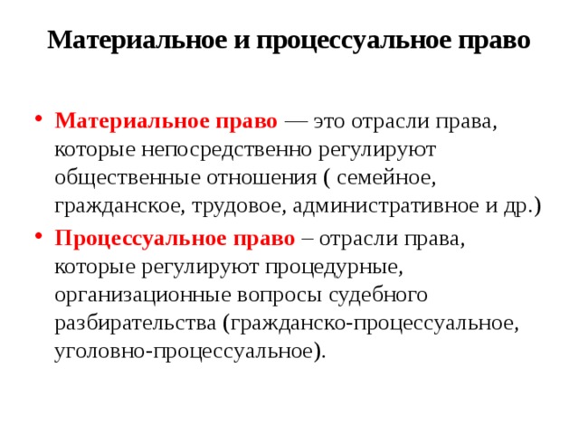 Материальное и процессуальное право   Материальное право — это отрасли права, которые непосредственно регулируют общественные отношения ( семейное, гражданское, трудовое, административное и др.) Процессуальное право – отрасли права, которые регулируют процедурные, организационные вопросы судебного разбирательства (гражданско-процессуальное, уголовно-процессуальное). 