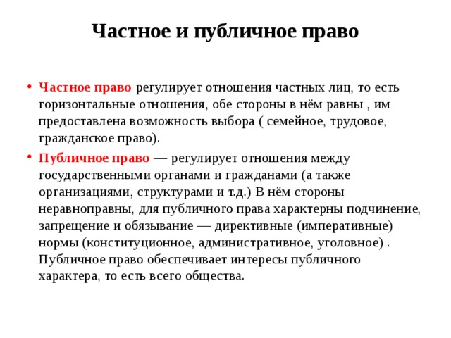 Частное и публичное право   Частное право регулирует отношения частных лиц, то есть горизонтальные отношения, обе стороны в нём равны , им предоставлена возможность выбора ( семейное, трудовое, гражданское право). Публичное право — регулирует отношения между государственными органами и гражданами (а также организациями, структурами и т.д.) В нём стороны неравноправны, для публичного права характерны подчинение, запрещение и обязывание — директивные (императивные) нормы (конституционное, административное, уголовное) . Публичное право обеспечивает интересы публичного характера, то есть всего общества. 
