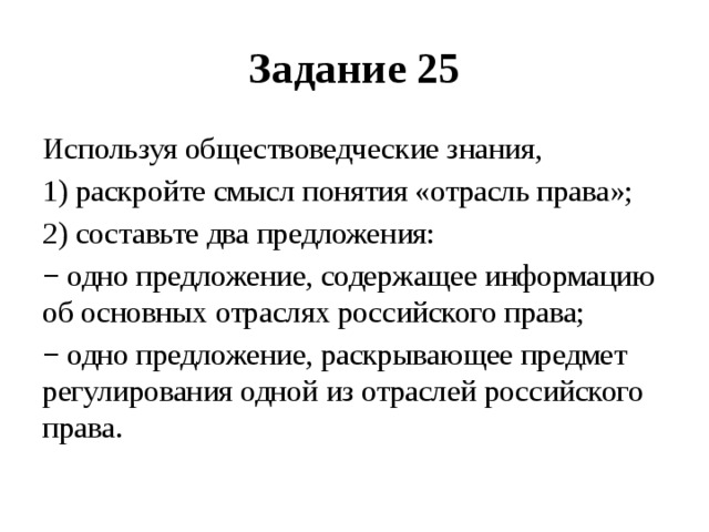 Задание 25 Используя обществоведческие знания, 1) раскройте смысл понятия «отрасль права»; 2) составьте два предложения: − одно предложение, содержащее информацию об основных отраслях российского права; − одно предложение, раскрывающее предмет регулирования одной из отраслей российского права. 