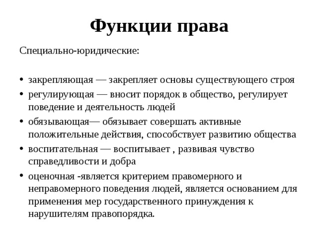 Функции права Специально-юридические: закрепляющая — закрепляет основы существующего строя регулирующая — вносит порядок в общество, регулирует поведение и деятельность людей обязывающая— обязывает совершать активные положительные действия, способствует развитию общества воспитательная — воспитывает , развивая чувство справедливости и добра оценочная -является критерием правомерного и неправомерного поведения людей, является основанием для применения мер государственного принуждения к нарушителям правопорядка. 