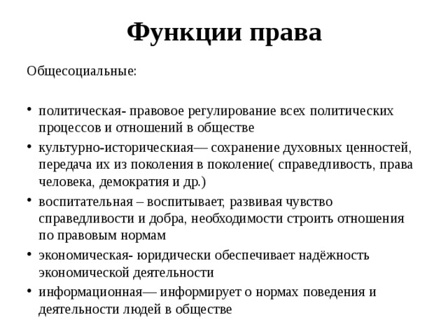 Функции права Общесоциальные: политическая- правовое регулирование всех политических процессов и отношений в обществе культурно-историческиая— сохранение духовных ценностей, передача их из поколения в поколение( справедливость, права человека, демократия и др.) воспитательная – воспитывает, развивая чувство справедливости и добра, необходимости строить отношения по правовым нормам экономическая- юридически обеспечивает надёжность экономической деятельности информационная— информирует о нормах поведения и деятельности людей в обществе 