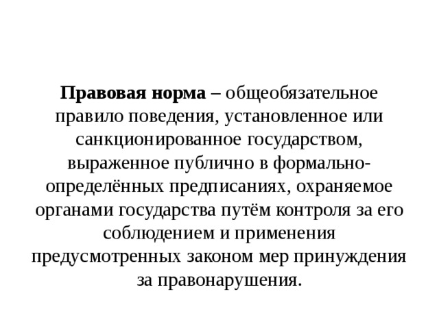 Правовая норма – общеобязательное правило поведения, установленное или санкционированное государством, выраженное публично в формально-определённых предписаниях, охраняемое органами государства путём контроля за его соблюдением и применения предусмотренных законом мер принуждения за правонарушения. 