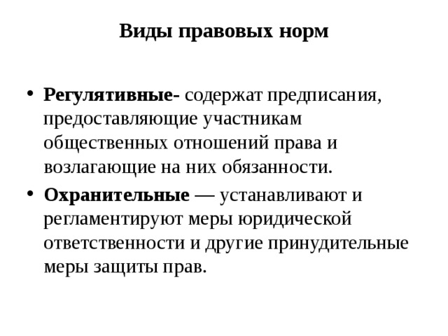 Виды правовых норм   Регулятивные-  содержат предписания, предоставляю­щие участникам общественных отношений права и возлагающие на них обязанности. Охранительные —  устанавливают и регламен­тируют меры юридической ответственности и другие принуди­тельные меры защиты прав. 