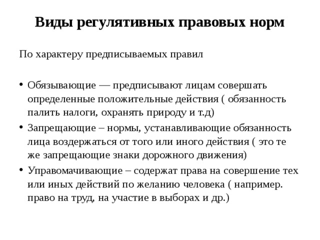 Виды регулятивных правовых норм   По характеру предписываемых правил Обязывающие — предписывают лицам совершать определенные положительные действия ( обязанность палить налоги, охранять природу и т.д) Запрещающие – нормы, устанавливающие обязанность лица воздержаться от того или иного действия ( это те же запрещающие знаки дорожного движения) Управомачивающие – содержат права на совершение тех или иных действий по желанию человека ( например. право на труд, на участие в выборах и др.) 