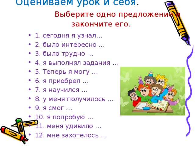 Оцениваем урок и себя . Выберите одно предложение и закончите его. 1. сегодня я узнал… 2. было интересно … 3. было трудно … 4. я выполнял задания … 5. Теперь я могу … 6. я приобрел … 7. я научился … 8. у меня получилось … 9. я смог … 10. я попробую … 11. меня удивило … 12. мне захотелось …  