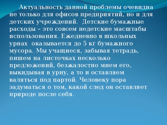  Актуальность данной проблемы очевидна не только для офисов предприятий, но и для детских учреждений.  Детские бумажные расходы – это совсем недетские масштабы использования. Ежедневно в школьных урнах  оказывается до 5 кг бумажного мусора. Мы учащиеся, забывая тетрадь, пишем на листочках несколько предложений, безжалостно мнем его, выкидывая в урну, а то и оставляем валяться под партой. Человеку пора задуматься о том, какой след он оставляет природе после себя. 