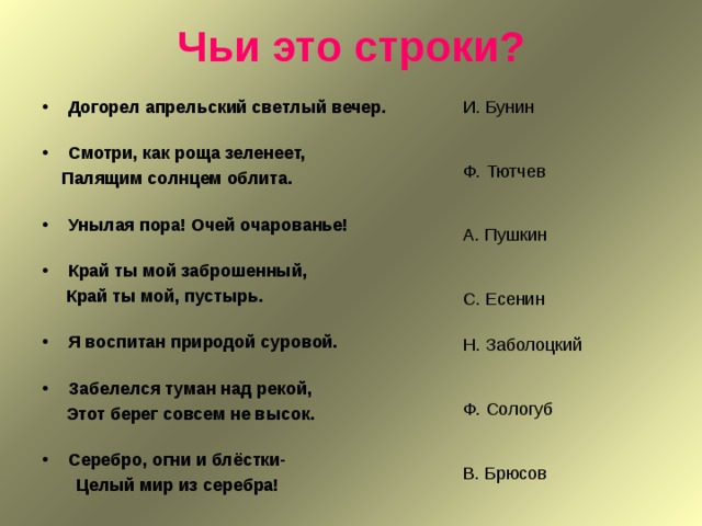 Чьи это строки? Догорел апрельский светлый вечер.   Смотри, как роща зеленеет,  Палящим солнцем облита.   Унылая пора! Очей очарованье!   Край ты мой заброшенный,  Край ты мой, пустырь.   Я воспитан природой суровой.   Забелелся туман над рекой, И. Бунин Ф. Тютчев А. Пушкин С. Есенин Н. Заболоцкий Ф. Сологуб В. Брюсов  Этот берег совсем не высок.   Серебро, огни и блёстки-  Целый мир из серебра!   