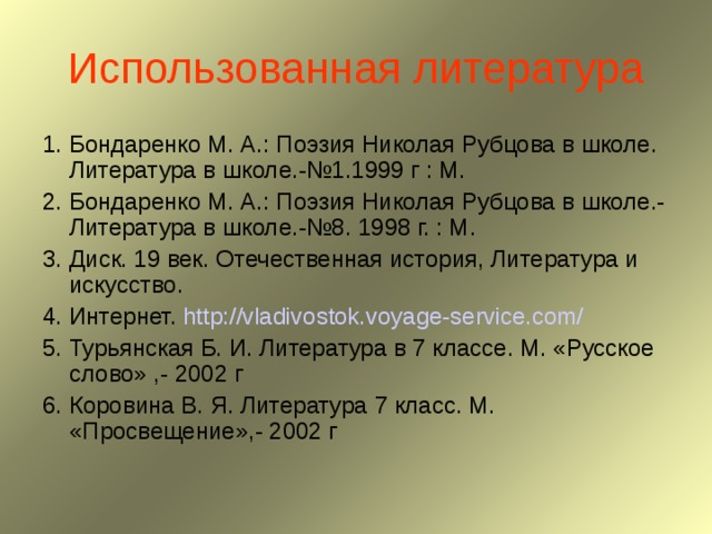 Использованная литература 1. Бондаренко М. А.: Поэзия Николая Рубцова в школе. Литература в школе.-№1.1999 г : М. 2. Бондаренко М. А.: Поэзия Николая Рубцова в школе.- Литература в школе.-№8. 1998 г. : М. 3. Диск. 19 век. Отечественная история, Литература и искусство. 4. Интернет. http://vladivostok.voyage-service.com/  5. Турьянская Б. И. Литература в 7 классе. М. «Русское слово» ,- 2002 г 6. Коровина В. Я. Литература 7 класс. М. «Просвещение»,- 2002 г 
