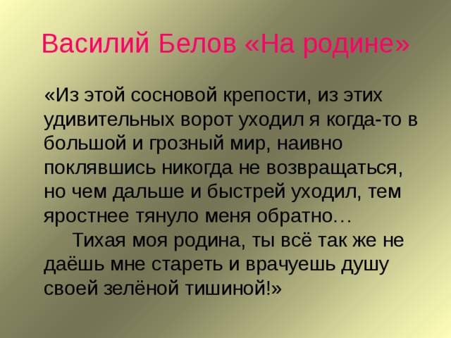 Василий Белов «На родине»  «Из этой сосновой крепости, из этих удивительных ворот уходил я когда-то в большой и грозный мир, наивно поклявшись никогда не возвращаться, но чем дальше и быстрей уходил, тем яростнее тянуло меня обратно…   Тихая моя родина, ты всё так же не даёшь мне стареть и врачуешь душу своей зелёной тишиной!» 