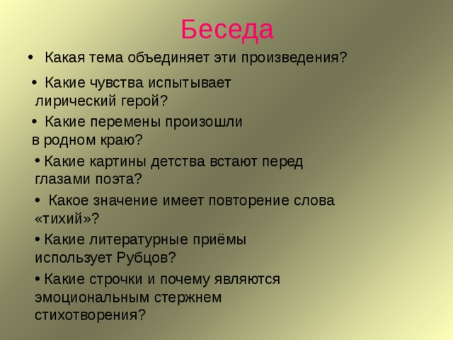 Беседа Какая тема объединяет эти произведения?  Какие чувства испытывает  лирический герой?  Какие перемены произошли в родном краю?  Какие картины детства встают перед глазами поэта?  Какое значение имеет повторение слова «тихий»?  Какие литературные приёмы использует Рубцов?  Какие строчки и почему являются эмоциональным стержнем стихотворения? 