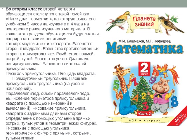 Во втором классе второй четверти обучающиеся столкнутся с такой темой как «Наглядная геометрия», на которую выделено учебником 5 часов на изучение и 4 часа на повторение ранее изученного материала. В конце этого раздела обучающиеся будут знать и оперировать такими понятиями как «прямоугольник» и «квадрат». Равенство сторон в квадрате. Равенство противоположных сторон в прямоугольнике. Ромб. Угол: прямой, острый, тупой. Равенство углов. Диагональ четырехугольника. Равенство диагоналей прямоугольника.  Площадь прямоугольника. Площадь квадрата.       Прямоугольный треугольник. Площадь прямоугольного треугольника (на уровне наблюдений).  Параллелепипед, объем параллелепипеда. Вычисление периметров прямоугольника и квадрата (с помощью измерений и вычислений). Рисование прямоугольника, квадрата с заданными длинами сторон.  Определение с помощью угольника прямых, острых, тупых углов в геометрических фигурах. Рисование с помощью угольника: геометрических фигур с прямыми, острыми, тупыми углами. 