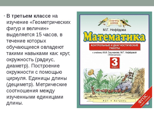 В третьем классе на изучение «Геометрических фигур и величин» выделяется 15 часов, в течение которых обучающиеся овладеют такими навыками как: круг, окружность (радиус, диаметр). Построение окружности с помощью циркуля. Единицы длины (дециметр). Метрические соотношения между изученными единицами длины. 