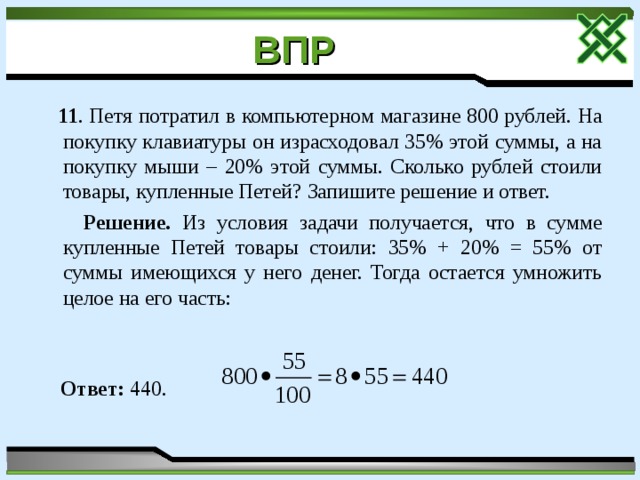 ВПР   11 . Петя потратил в компьютерном магазине 800 рублей. На покупку клавиатуры он израсходовал 35% этой суммы, а на покупку мыши – 20% этой суммы. Сколько рублей стоили товары, купленные Петей? Запишите решение и ответ.  Решение. Из условия задачи получается, что в сумме купленные Петей товары стоили: 35% + 20% = 55% от суммы имеющихся у него денег. Тогда остается умножить целое на его часть:  Ответ: 440. 