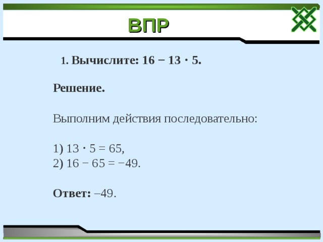 ВПР  1. Вычислите: 16 − 13 ⋅ 5. Решение. Выполним действия последовательно: 1) 13 ⋅ 5 = 65, 2) 16 − 65 = −49. Ответ: –49. 