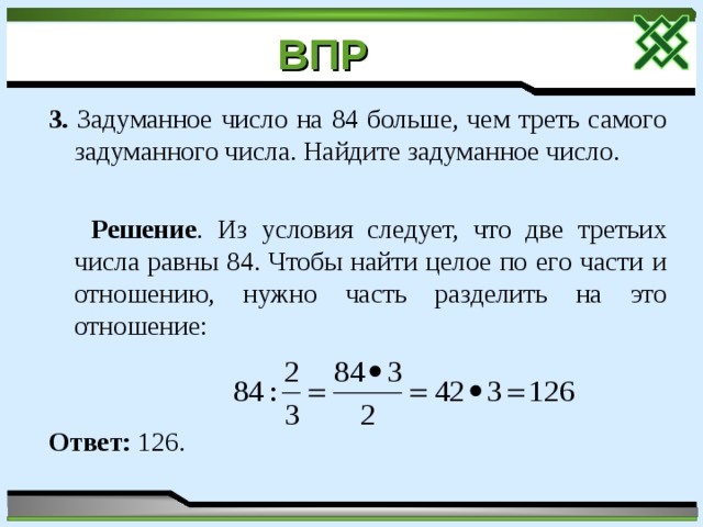 ВПР  3. Задуманное число на 84 больше, чем треть самого задуманного числа. Найдите задуманное число.  Решение . Из условия следует, что две третьих числа равны 84. Чтобы найти целое по его части и отношению, нужно часть разделить на это отношение: Ответ: 126. 