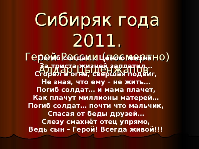 Сибиряк года 2011.  Герой России (посмертно)  Алдар Цыденжапов. Погиб солдат… Ценою жизни  За триста жизней заплатил…  Сгорел в огне, свершая подвиг,  Не зная, что ему – не жить…  Погиб солдат… и мама плачет,  Как плачут миллионы матерей…  Погиб солдат… почти что мальчик,  Спасая от беды друзей…  Слезу смахнёт отец упрямо,  Ведь сын – Герой! Всегда живой!!!