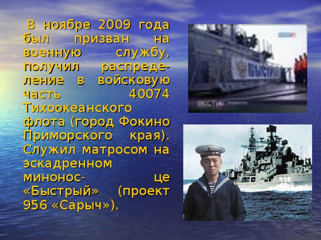 В ноябре 2009 года был призван на военную службу, получил распреде- ление в войсковую часть 40074 Тихоокеанского флота (город Фокино Приморского края). Служил матросом на эскадренном минонос- це «Быстрый» (проект 956 «Сарыч»).