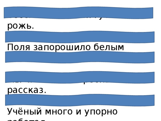Весело колосится густая рожь.  Поля запорошило белым снегом.   Мы читали интересный рассказ.  Учёный много и упорно работал.   Новые дома растут очень быстро. 