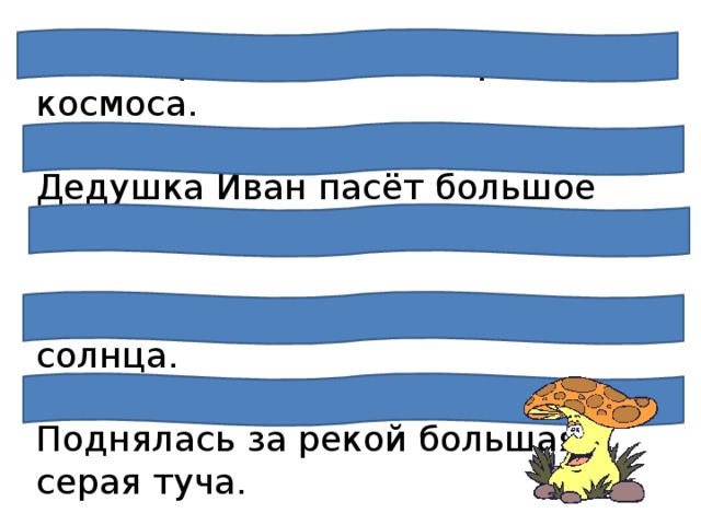 Весь народ гордится героями космоса.  Дедушка Иван пасёт большое стадо.  Люблю я в поле встречать восход солнца.   Поднялась за рекой большая серая туча.   В далёкой тайге живут охотники. 