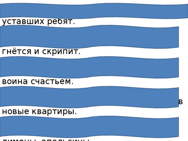 Прохладная вода хорошо освежает уставших ребят.   Играют волны, ветер свищет, и мачта гнётся и скрипит. Победа над врагом наполнила грудь воина счастьем. Каждый день тысячи людей въезжают в новые квартиры.   Школьники выращивают мандарины, лимоны, апельсины.   