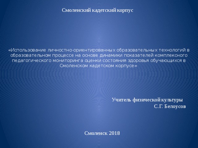 Смоленский кадетский корпус «Использование личностно-ориентированных образовательных технологий в образовательном процессе на основе динамики показателей комплексного педагогического мониторинга оценки состояния здоровья обучающихся в Смоленском кадетском корпусе» Учитель физической культуры С.Г. Белоусов Смоленск 2018 