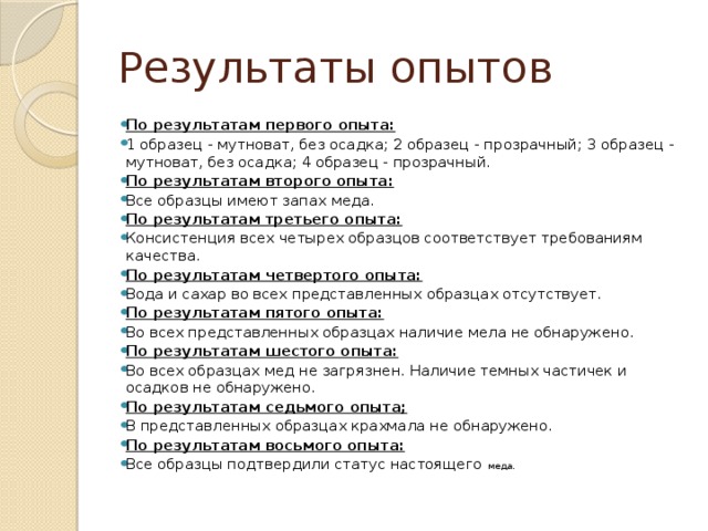 Результаты опытов По результатам первого опыта: 1 образец - мутноват, без осадка; 2 образец - прозрачный; 3 образец - мутноват, без осадка; 4 образец - прозрачный. По результатам второго опыта: Все образцы имеют запах меда. По результатам третьего опыта: Консистенция всех четырех образцов соответствует требованиям качества. По результатам четвертого опыта: Вода и сахар во всех представленных образцах отсутствует. По результатам пятого опыта: Во всех представленных образцах наличие мела не обнаружено. По результатам шестого опыта: Во всех образцах мед не загрязнен. Наличие темных частичек и осадков не обнаружено. По результатам седьмого опыта; В представленных образцах крахмала не обнаружено. По результатам восьмого опыта: Все образцы подтвердили статус настоящего меда. 