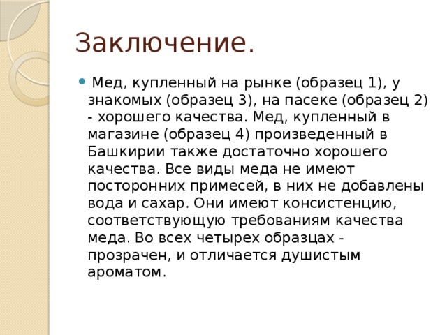 Заключение.   Мед, купленный на рынке (образец 1), у знакомых (образец 3), на пасеке (образец 2) - хорошего качества. Мед, купленный в магазине (образец 4) произведенный в Башкирии также достаточно хорошего качества. Все виды меда не имеют посторонних примесей, в них не добавлены вода и сахар. Они имеют консистенцию, соответствующую требованиям качества меда. Во всех четырех образцах - прозрачен, и отличается душистым ароматом.   
