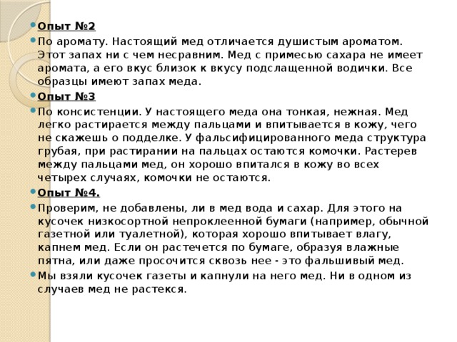 Опыт №2 По аромату. Настоящий мед отличается душистым ароматом. Этот запах ни с чем несравним. Мед с примесью сахара не имеет аромата, а его вкус близок к вкусу подслащенной водички. Все образцы имеют запах меда. Опыт №3 По консистенции. У настоящего меда она тонкая, нежная. Мед легко растирается между пальцами и впитывается в кожу, чего не скажешь о подделке. У фальсифицированного меда структура грубая, при растирании на пальцах остаются комочки. Растерев между пальцами мед, он хорошо впитался в кожу во всех четырех случаях, комочки не остаются. Опыт №4. Проверим, не добавлены, ли в мед вода и сахар. Для этого на кусочек низкосортной непроклеенной бумаги (например, обычной газетной или туалетной), которая хорошо впитывает влагу, капнем мед. Если он растечется по бумаге, образуя влажные пятна, или даже просочится сквозь нее - это фальшивый мед. Мы взяли кусочек газеты и капнули на него мед. Ни в одном из случаев мед не растекся. 