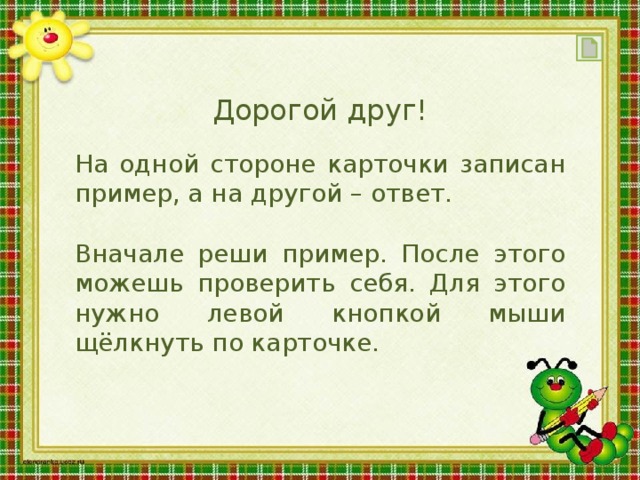 Дорогой друг! На одной стороне карточки записан пример, а на другой – ответ. Вначале реши пример. После этого можешь проверить себя. Для этого нужно левой кнопкой мыши щёлкнуть по карточке.