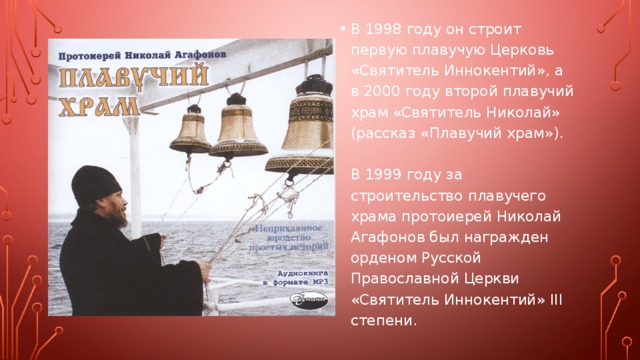 В 1998 году он строит первую плавучую Церковь «Святитель Иннокентий», а в 2000 году второй плавучий храм «Святитель Николай» (рассказ «Плавучий храм»).   В 1999 году за строительство плавучего храма протоиерей Николай Агафонов был награжден орденом Русской Православной Церкви «Святитель Иннокентий» III степени. 
