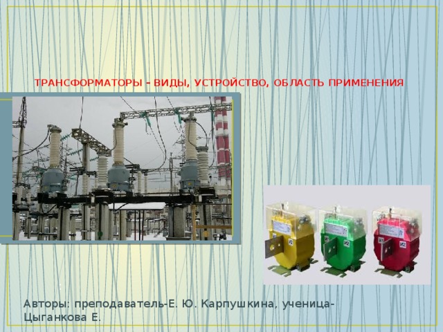     ТРАНСФОРМАТОРЫ – ВИДЫ, УСТРОЙСТВО, ОБЛАСТЬ ПРИМЕНЕНИЯ   : Авторы: преподаватель-Е. Ю. Карпушкина, ученица- Цыганкова Е.  
