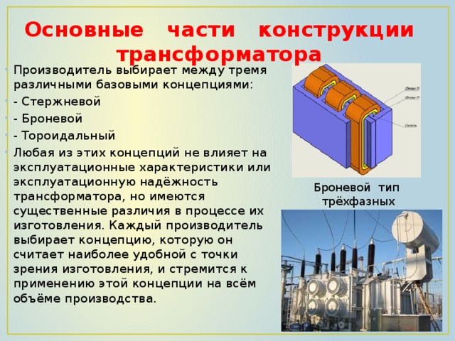 Основные части конструкции трансформатора   Производитель выбирает между тремя различными базовыми концепциями: - Стержневой - Броневой - Тороидальный Любая из этих концепций не влияет на эксплуатационные характеристики или эксплуатационную надёжность трансформатора, но имеются существенные различия в процессе их изготовления. Каждый производитель выбирает концепцию, которую он считает наиболее удобной с точки зрения изготовления, и стремится к применению этой концепции на всём объёме производства. Броневой тип  трёхфазных трансформаторов 