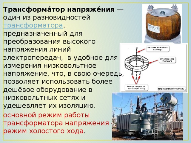 Трансформа́тор напряже́ния  — один из разновидностей трансформатора , предназначенный для преобразования высокого напряжения линий электропередач, в удобное для измерения низковольтное напряжение, что, в свою очередь, позволяет использовать более дешёвое оборудование в низковольтных сетях и удешевляет их изоляцию. основной режим работы трансформатора напряжения — режим холостого хода . 