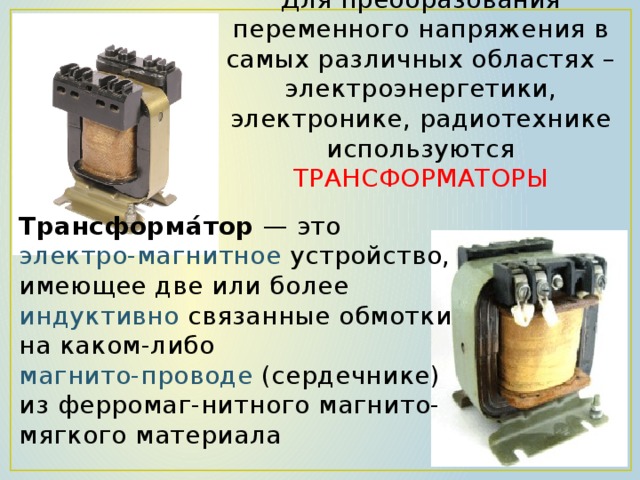 Для преобразования переменного напряжения в самых различных областях – электроэнергетики, электронике, радиотехнике используются ТРАНСФОРМАТОРЫ   Трансформа́тор  — это   электро-магнитное устройство, имеющее две или более  индуктивно  связанные обмотки на каком-либо магнито-проводе (сердечнике) из ферромаг-нитного магнито-мягкого материала 