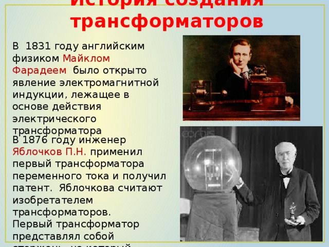 История создания трансформаторов В  1831 году английским физиком Майклом Фарадеем  было открыто явление электромагнитной индукции, лежащее в основе действия электрического трансформатора В 1876 году инженер Яблочков П.Н. применил первый трансформатора переменного тока и получил патент. Яблочкова считают изобретателем трансформаторов. Первый трансформатор представлял собой стержень, на который наматывались обмотки проволоки. 