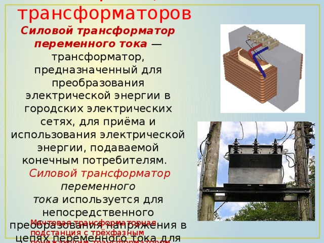 . Классификация трансформаторов Силовой трансформатор переменного тока  — трансформатор, предназначенный для преобразования электрической энергии в городских электрических сетях, для приёма и использования электрической энергии, подаваемой конечным потребителям.    Силовой трансформатор переменного тока  используется для непосредственного преобразования напряжения в цепях переменного тока для удобного потребления (380/220 В) Мачтовая трансформаторная подстанция с трёхфазным понижающим трансформатором 