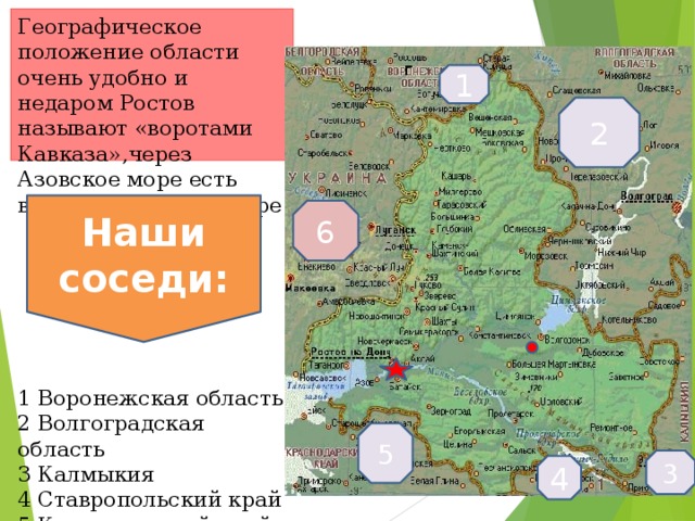 Географическое положение области очень удобно и недаром Ростов называют «воротами Кавказа»,через Азовское море есть выход в В Черное море       1 Воронежская область  2 Волгоградская область  3 Калмыкия  4 Ставропольский край  5 Краснодарский край  6 Украина г 1 2 Наши соседи: 6 5 3 4  