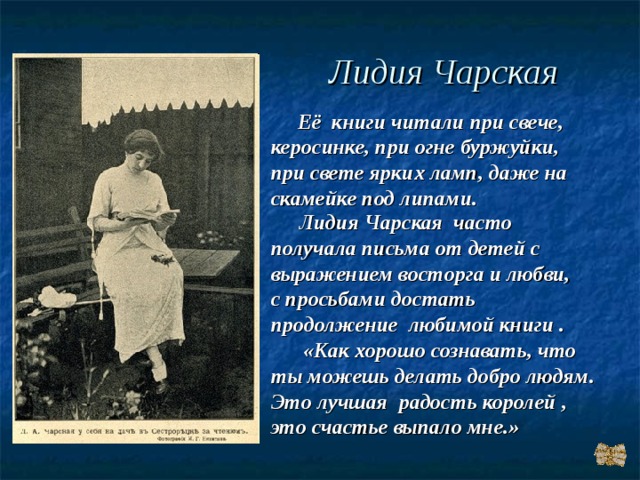 Лидия Чарская  Её книги читали при свече, керосинке, при огне буржуйки, при свете ярких ламп, даже на скамейке под липами.  Лидия Чарская часто получала письма от детей с выражением восторга и любви, с просьбами достать продолжение любимой книги .  «Как хорошо сознавать, что ты можешь делать добро людям. Это лучшая радость королей , это счастье выпало мне.» 