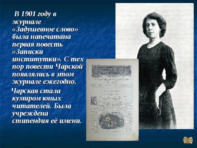  В 1901 году в журнале «Задушевное слово» была напечатана первая повесть «Записки институтки». С тех пор повести Чарской появлялись в этом журнале ежегодно.  Чарская стала кумиром юных читателей. Была учреждена стипендия её имени. 