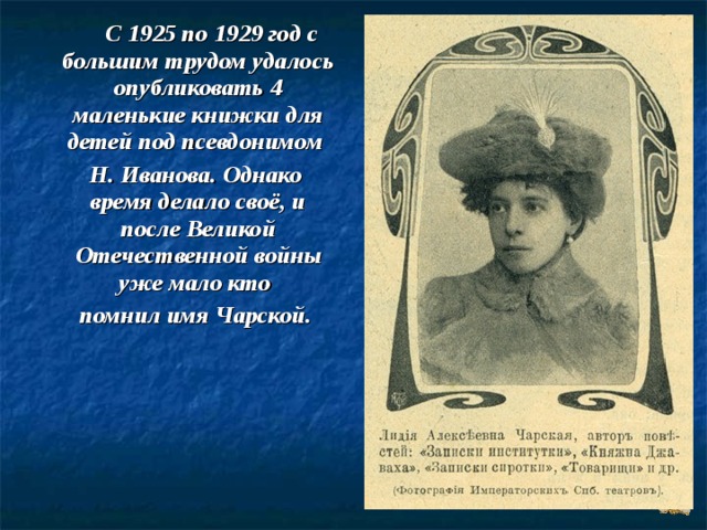  С 1925 по 1929 год с большим трудом удалось опубликовать 4 маленькие книжки для детей под псевдонимом  Н. Иванова. Однако время делало своё, и после Великой Отечественной войны уже мало кто  помнил имя Чарской. 