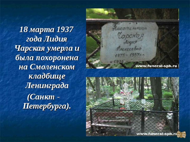  18 марта 1937 года Лидия Чарская умерла и была похоронена на Смоленском кладбище Ленинграда (Санкт - Петербурга). 