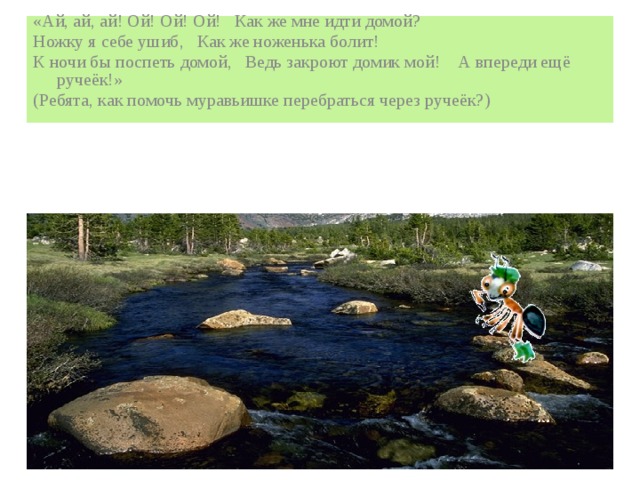«Ай, ай, ай! Ой! Ой! Ой! Как же мне идти домой? Ножку я себе ушиб, Как же ноженька болит! К ночи бы поспеть домой, Ведь закроют домик мой! А впереди ещё ручеёк!» (Ребята, как помочь муравьишке перебраться через ручеёк?)