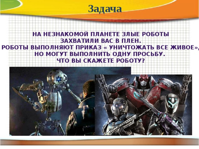 Задача На незнакомой планете злые роботы Захватили вас в плен. Роботы выполняют приказ « Уничтожать все живое», Но могут выполнить одну просьбу. Что вы скажете роботу?