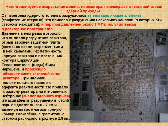 Неконтролируемое возрастание мощности реактора, перешедшее в тепловой взрыв ядерной природы. От перегрева ядерного топлива разрушились тепловыделяющие элементы (графитовые стержни) Это привело к разрушению нескольких каналов (в которых эти стержни находятся), и пар (под давлением около 7 МПа) получил выход в реакторное пространство. Давление в нем резко возросло, что вызвало разрушения реактора, отрыв верхней защитной плиты (схема) со всеми закрепленными  в ней каналами. Герметичность корпуса реактора и вместе с ним контура циркуляции Теплоносителя (воды) была нарушена, и произошло  обезвоживание активной зоны  реактора. При наличии  положительного парового эффекта реактивности это привело  к разгону реактора на мгновенных нейтронах (аналог ядерного взрыва) и масштабным разрушениям: столб взрыва достиг высоты 7 км и выкинул вверх многосоттонную крышу. Раскалённые графитовые стержни раскидало в радиусе 1,5 км. 