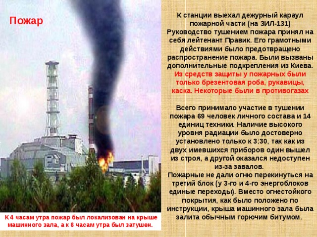 К станции выехал дежурный караул пожарной части (на ЗИЛ-131) Руководство тушением пожара принял на себя лейтенант Правик. Его грамотными действиями было предотвращено распространение пожара. Были вызваны дополнительные подкрепления из Киева. Из средств защиты у пожарных были только брезентовая роба, рукавицы, каска. Некоторые были в противогазах Всего принимало участие в тушении пожара 69 человек личного состава и 14 единиц техники. Наличие высокого уровня радиации было достоверно установлено только к 3:30, так как из двух имевшихся приборов один вышел из строя, а другой оказался недоступен из-за завалов. Пожарные не дали огню перекинуться на третий блок (у 3-го и 4-го энергоблоков единые переходы). Вместо огнестойкого покрытия, как было положено по инструкции, крыша машинного зала была залита обычным горючим битумом. Пожар  Пожар К 4 часам утра пожар был локализован на крыше машинного зала, а к 6 часам утра был затушен. 