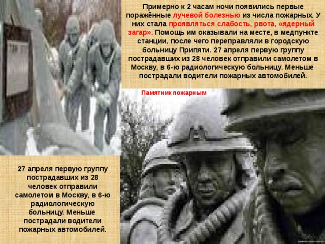 Примерно к 2 часам ночи появились первые поражённые лучевой болезнью из числа пожарных. У них стала проявляться слабость, рвота, «ядерный загар». Помощь им оказывали на месте, в медпункте станции, после чего переправляли в городскую больницу Припяти. 27 апреля первую группу пострадавших из 28 человек отправили самолетом в Москву, в 6-ю радиологическую больницу. Меньше пострадали водители пожарных автомобилей. Памятник  пожарным 27 апреля первую группу пострадавших из 28 человек отправили самолетом в Москву, в 6-ю радиологическую больницу. Меньше пострадали водители пожарных автомобилей. 