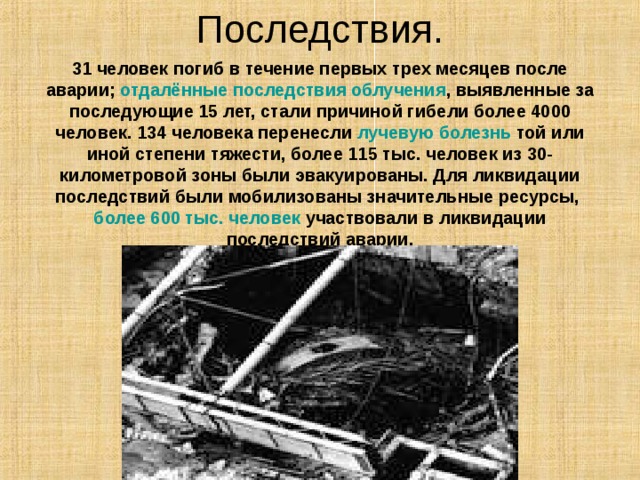 Последствия. 31 человек погиб в течение первых трех месяцев после аварии; отдалённые последствия облучения , выявленные за последующие 15 лет, стали причиной гибели более 4000 человек. 134 человека перенесли лучевую болезнь той или иной степени тяжести, более 115 тыс. человек из 30-километровой зоны были эвакуированы. Для ликвидации последствий были мобилизованы значительные ресурсы, более 600 тыс. человек участвовали в ликвидации последствий аварии. 