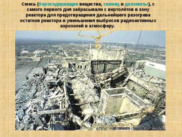 Смесь ( боросодержащие вещества, свинец и доломиты ), с самого первого дня забрасывали с вертолётов в зону реактора для предотвращения дальнейшего разогрева остатков реактора и уменьшения выбросов радиоактивных аэрозолей в атмосферу. 